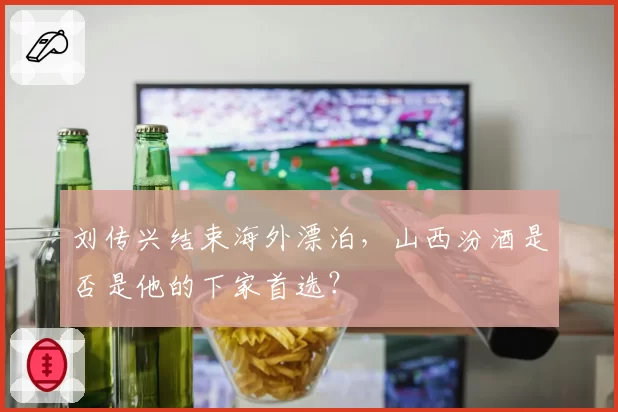 刘传兴结束海外漂泊，山西汾酒是否是他的下家首选？