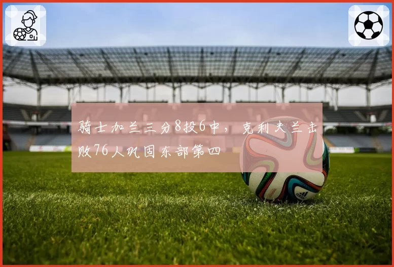 骑士加兰三分8投6中，克利夫兰击败76人巩固东部第四