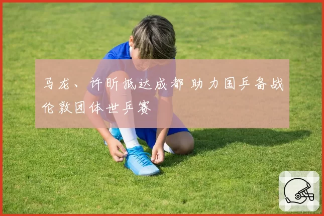 马龙、许昕抵达成都 助力国乒备战伦敦团体世乒赛