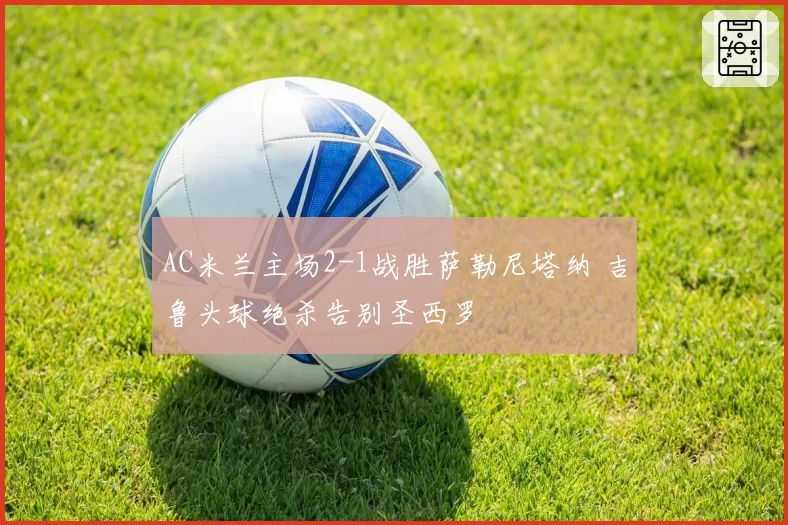 AC米兰主场2-1战胜萨勒尼塔纳 吉鲁头球绝杀告别圣西罗