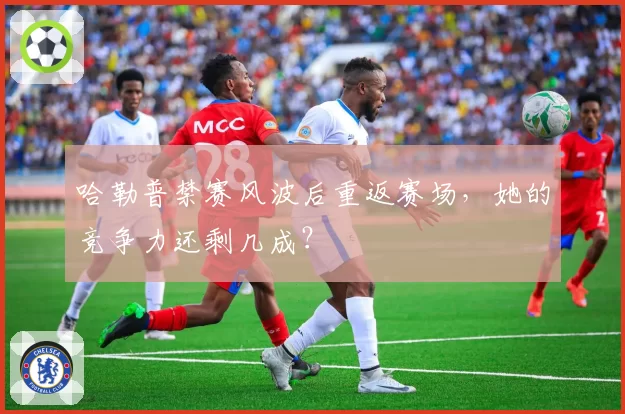 哈勒普禁赛风波后重返赛场，她的竞争力还剩几成？