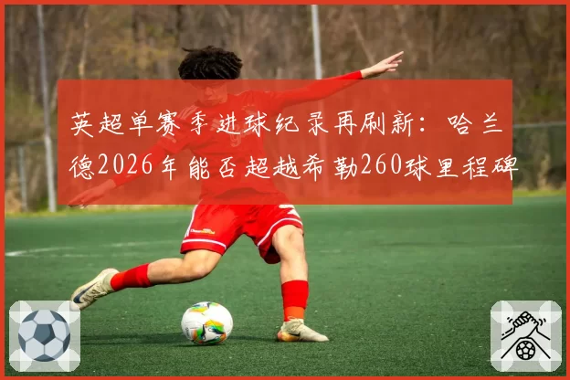 英超单赛季进球纪录再刷新:哈兰德2026年能否超越希勒260球里程碑