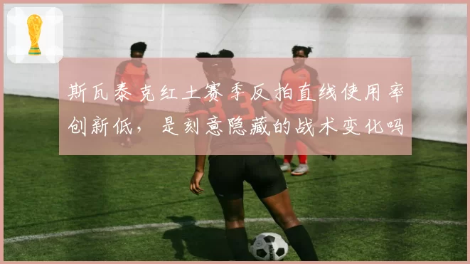 斯瓦泰克红土赛季反拍直线使用率创新低,是刻意隐藏的战术变化吗?
