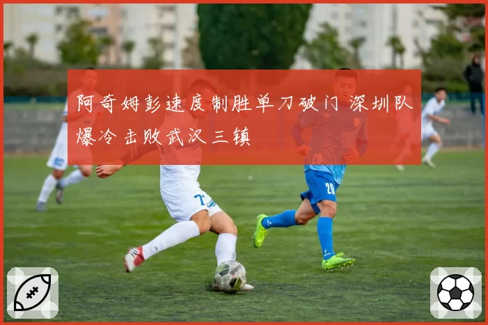 阿奇姆彭速度制胜单刀破门 深圳队爆冷击败武汉三镇