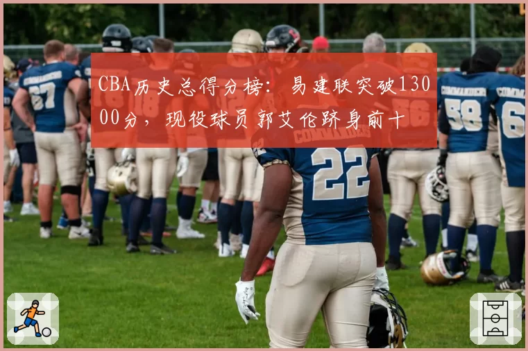 CBA历史总得分榜：易建联突破13000分，现役球员郭艾伦跻身前十