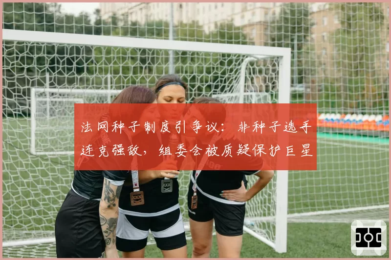 法网种子制度引争议:非种子选手连克强敌,组委会被质疑保护巨星