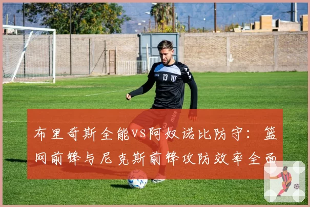 布里奇斯全能vs阿奴诺比防守：篮网前锋与尼克斯前锋攻防效率全面评估