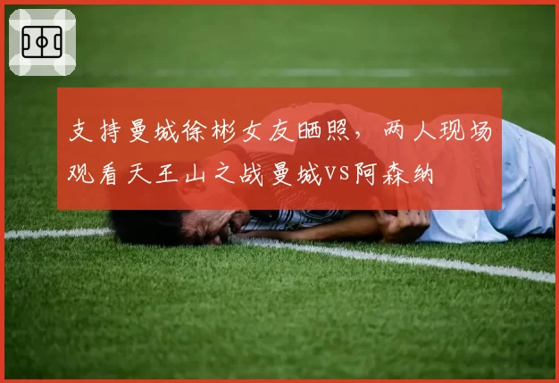 支持曼城徐彬女友晒照，两人现场观看天王山之战曼城vs阿森纳