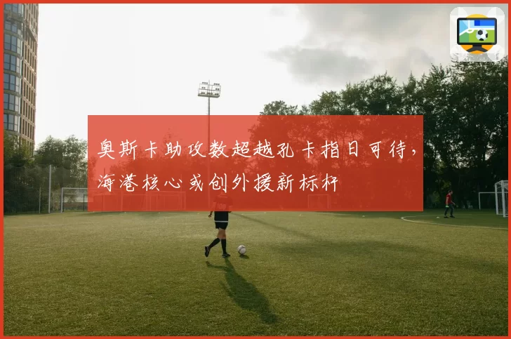 奥斯卡助攻数超越孔卡指日可待，海港核心或创外援新标杆