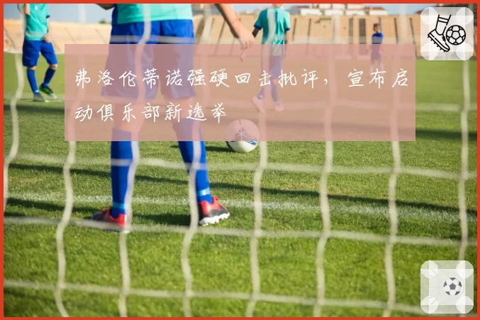 弗洛伦蒂诺强硬回击批评，宣布启动俱乐部新选举