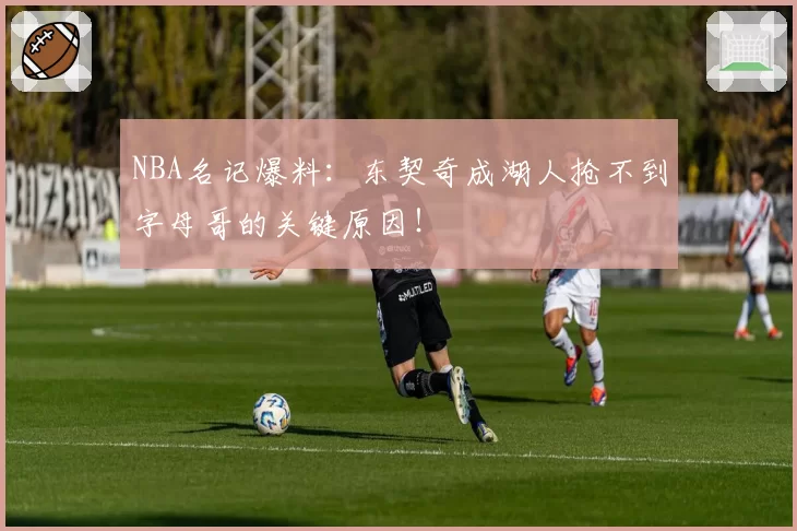 NBA名记爆料:东契奇成湖人抢不到字母哥的关键原因!