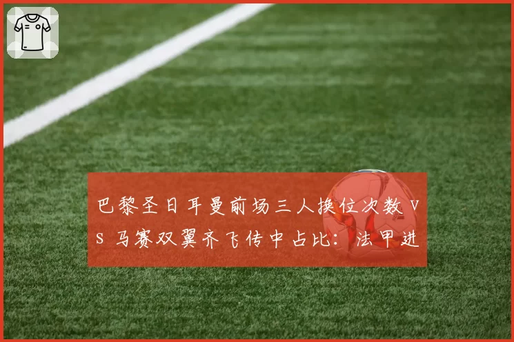 巴黎圣日耳曼前场三人换位次数 vs 马赛双翼齐飞传中占比：法甲进攻套路分庭抗礼