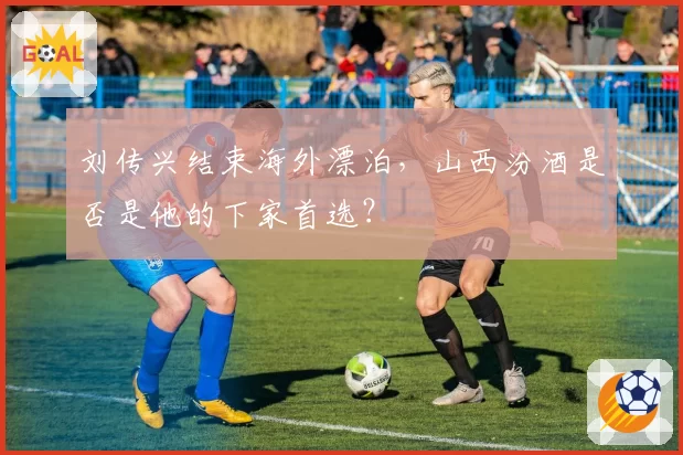 刘传兴结束海外漂泊,山西汾酒是否是他的下家首选?