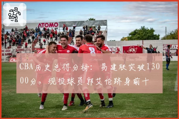 CBA历史总得分榜：易建联突破13000分，现役球员郭艾伦跻身前十