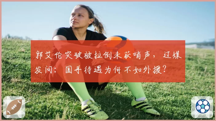 郭艾伦突破被拉倒未获哨声，辽媒发问：国手待遇为何不如外援？