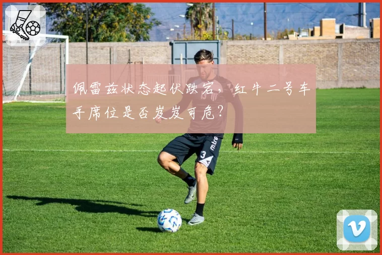 佩雷兹状态起伏跌宕，红牛二号车手席位是否岌岌可危？