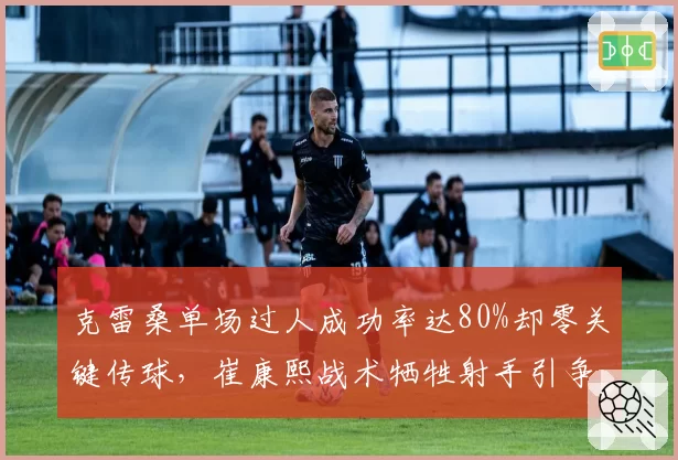 克雷桑单场过人成功率达80%却零关键传球，崔康熙战术牺牲射手引争议