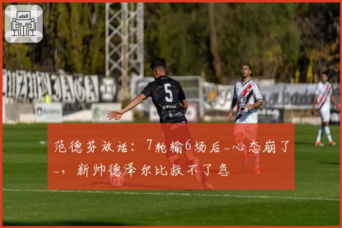 范德芬放话:7轮输6场后_心态崩了_,新帅德泽尔比救不了急