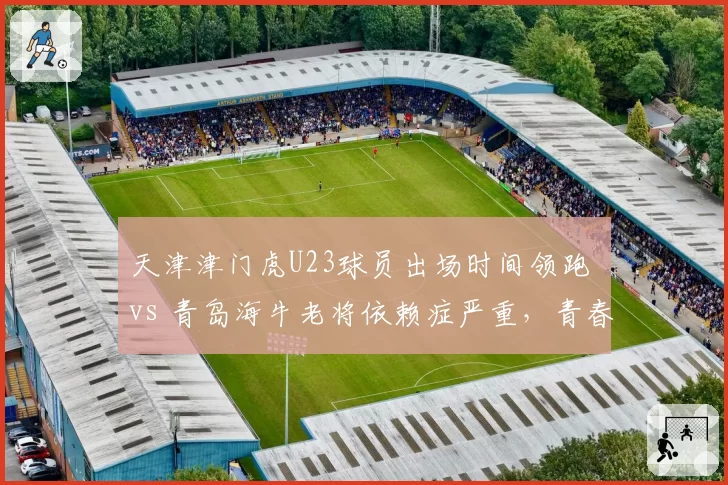 天津津门虎U23球员出场时间领跑 vs 青岛海牛老将依赖症严重，青春风暴对决经验