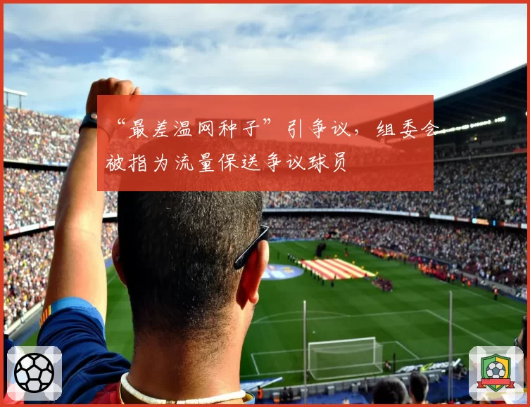 “最差温网种子”引争议,组委会被指为流量保送争议球员