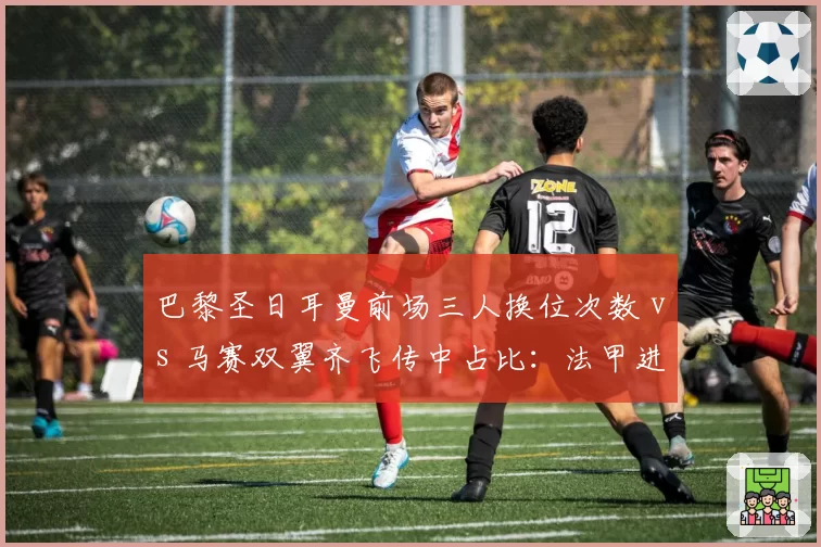 巴黎圣日耳曼前场三人换位次数 vs 马赛双翼齐飞传中占比:法甲进攻套路分庭抗礼