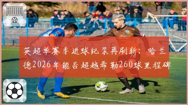 英超单赛季进球纪录再刷新:哈兰德2026年能否超越希勒260球里程碑