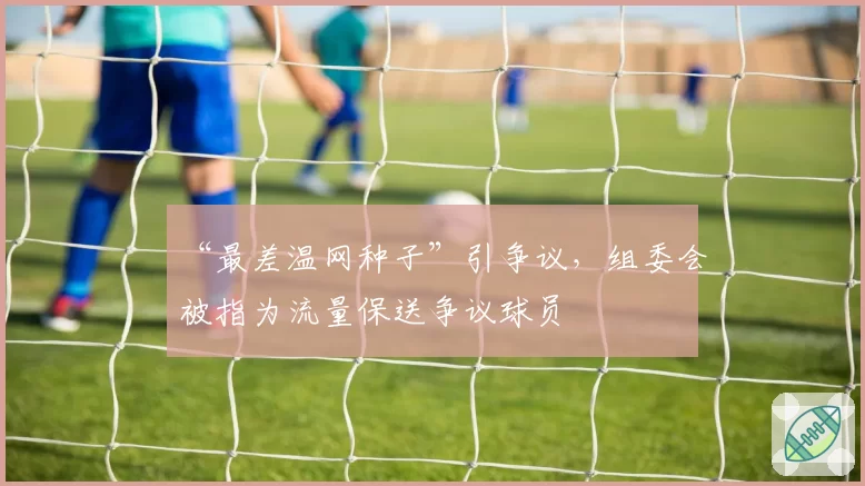 “最差温网种子”引争议,组委会被指为流量保送争议球员