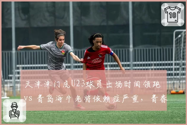天津津门虎U23球员出场时间领跑 vs 青岛海牛老将依赖症严重，青春风暴对决经验