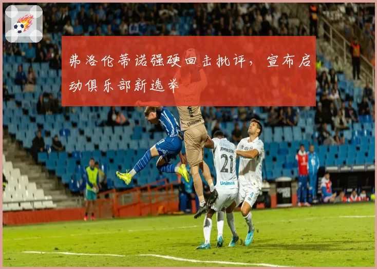 弗洛伦蒂诺强硬回击批评,宣布启动俱乐部新选举
