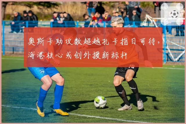奥斯卡助攻数超越孔卡指日可待，海港核心或创外援新标杆