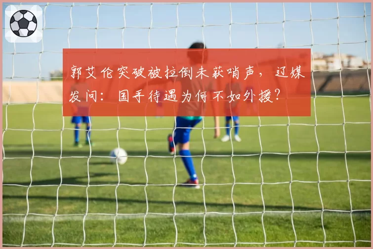 郭艾伦突破被拉倒未获哨声,辽媒发问:国手待遇为何不如外援?